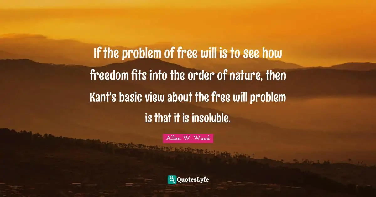 Allen W. Wood Quotes: "If the problem of free will is to see how freedom fits into the order of nature, then Kant's basic view about the free will problem is that it is insoluble."