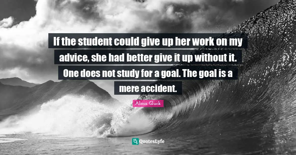 If the student could give up her work on my advice, she had better give it up without it. One does not study for a goal. The goal is a mere accident.