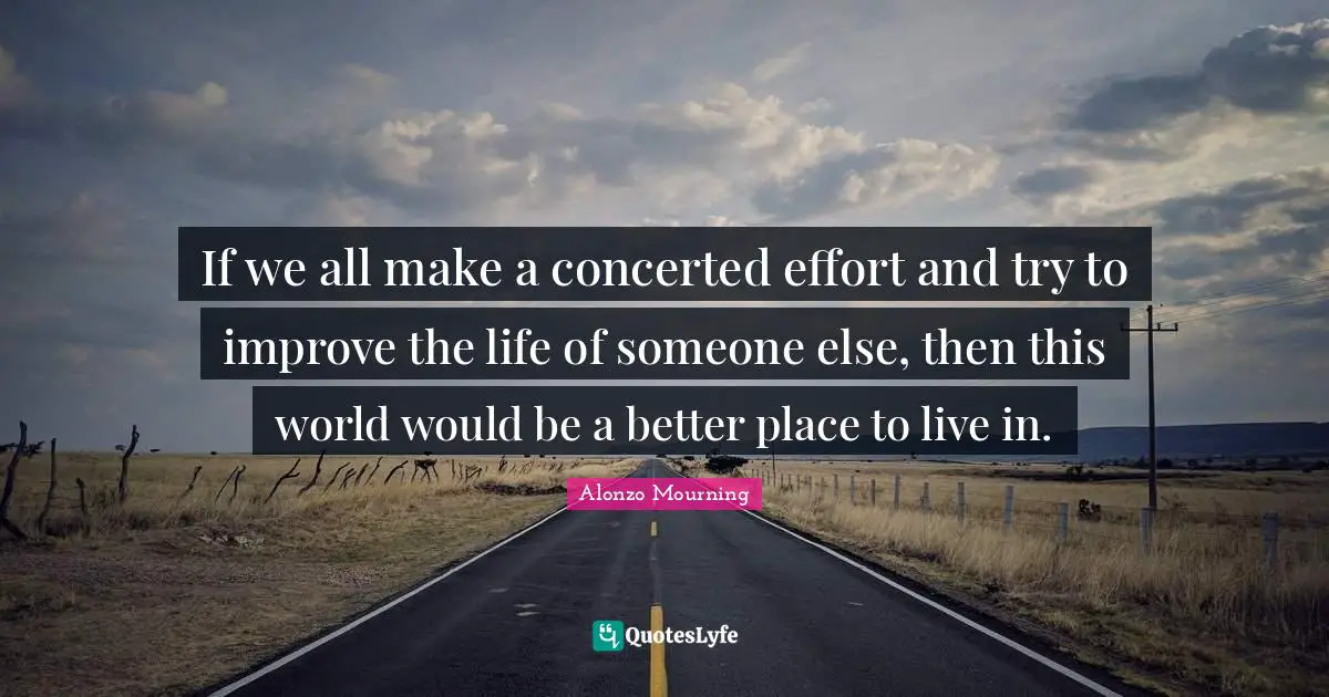 If we all make a concerted effort and try to improve the life of someone else, then this world would be a better place to live in.