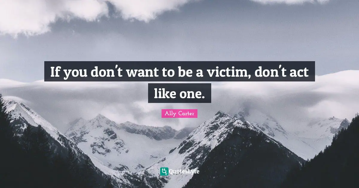 If you don't want to be a victim, don't act like one.