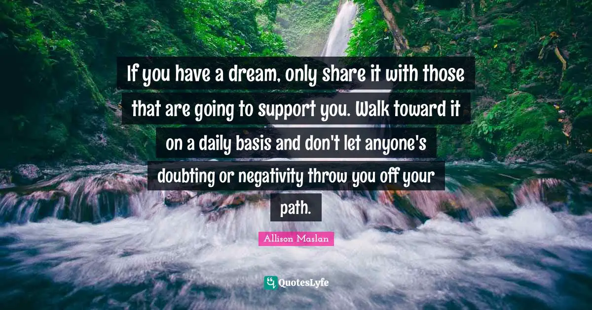 If you have a dream, only share it with those that are going to support you. Walk toward it on a daily basis and don't let anyone's doubting or negativity throw you off your path.