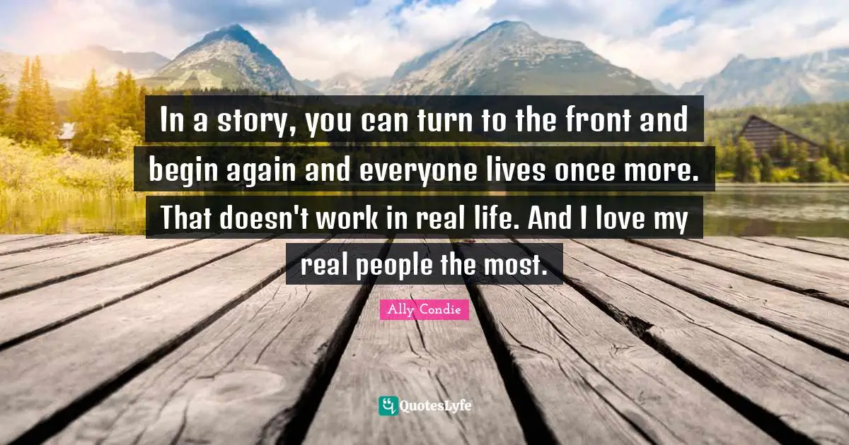 To Begin Again Quotes: "In a story, you can turn to the front and begin again and everyone lives once more. That doesn't work in real life. And I love my real people the most."