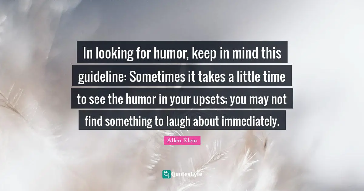 In looking for humor, keep in mind this guideline: Sometimes it takes a little time to see the humor in your upsets; you may not find something to laugh about immediately.