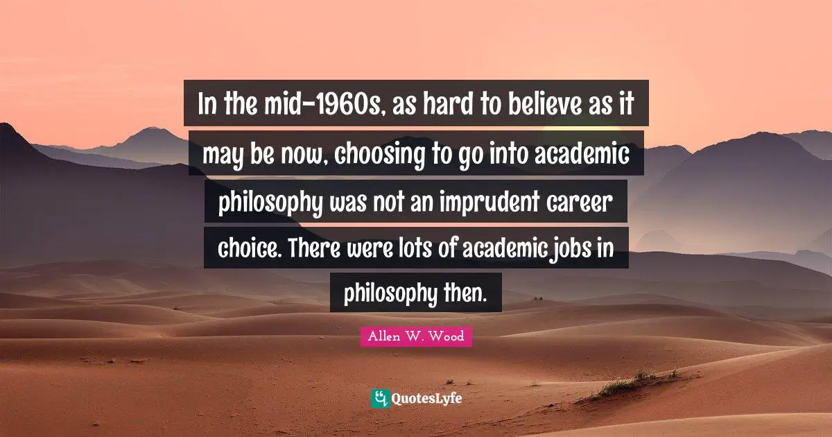Allen W. Wood Quotes: "In the mid-1960s, as hard to believe as it may be now, choosing to go into academic philosophy was not an imprudent career choice. There were lots of academic jobs in philosophy then."