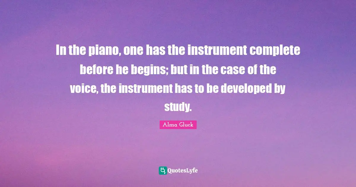 In the piano, one has the instrument complete before he begins; but in the case of the voice, the instrument has to be developed by study.