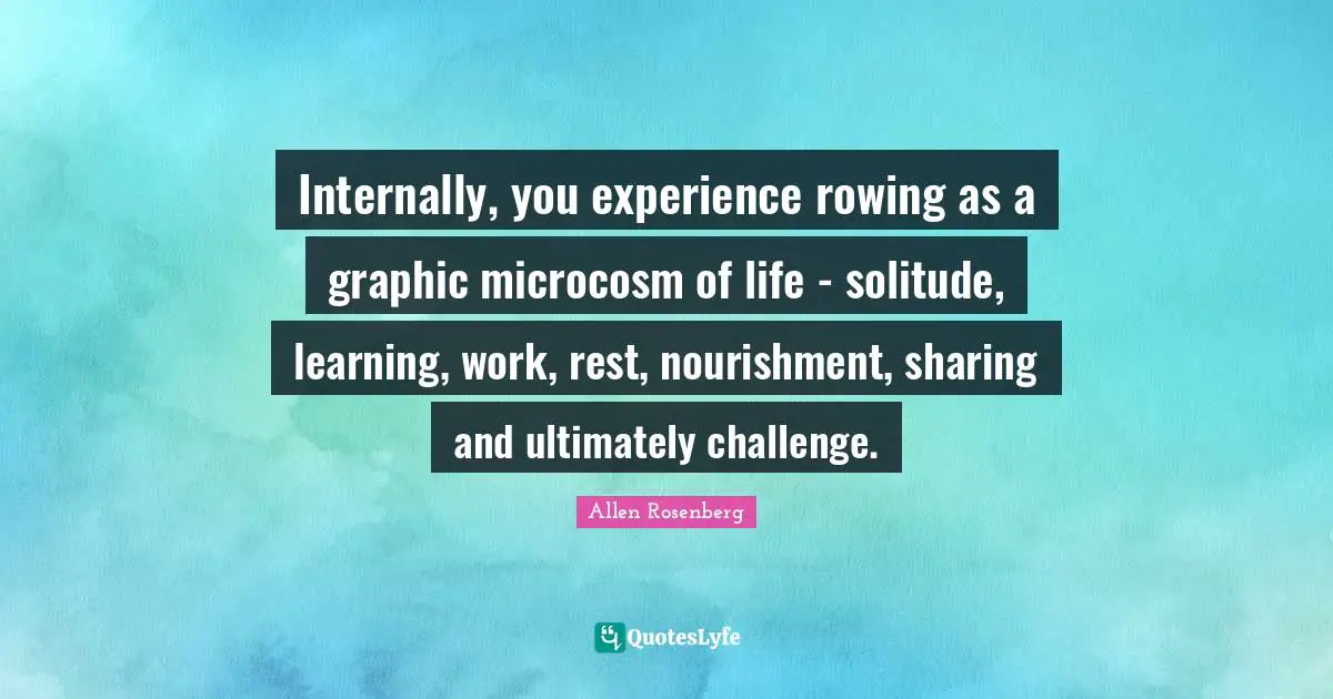 Internally, you experience rowing as a graphic microcosm of life - solitude, learning, work, rest, nourishment, sharing and ultimately challenge.