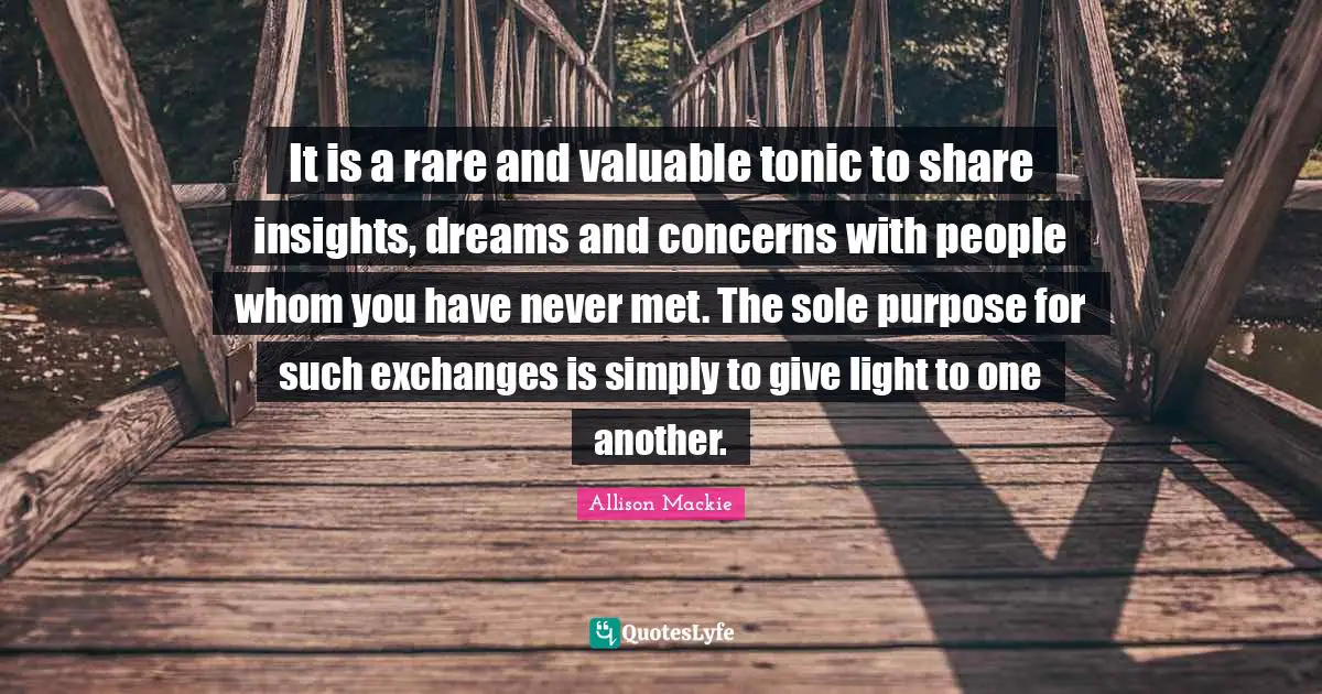 It is a rare and valuable tonic to share insights, dreams and concerns with people whom you have never met. The sole purpose for such exchanges is simply to give light to one another.