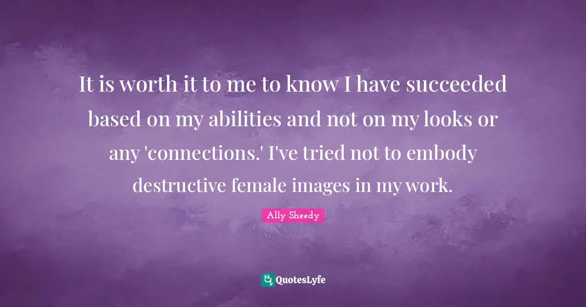 It is worth it to me to know I have succeeded based on my abilities and not on my looks or any 'connections.' I've tried not to embody destructive female images in my work.