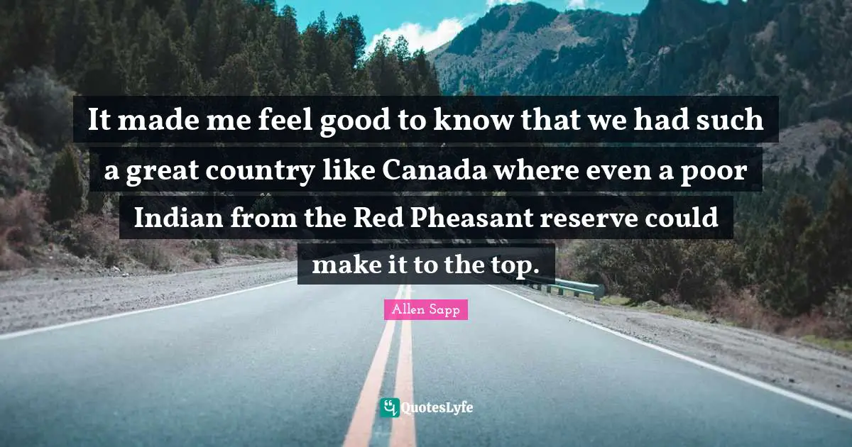 It made me feel good to know that we had such a great country like Canada where even a poor Indian from the Red Pheasant reserve could make it to the top.