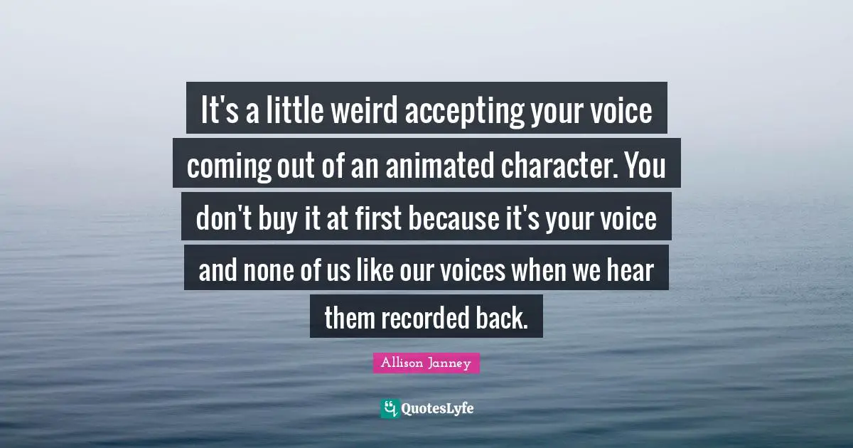 It's a little weird accepting your voice coming out of an animated character. You don't buy it at first because it's your voice and none of us like our voices when we hear them recorded back.