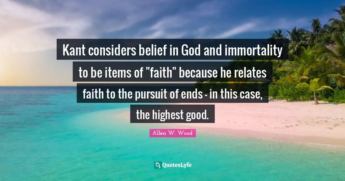 Allen W. Wood Quotes: "Kant considers belief in God and immortality to be items of "faith" because he relates faith to the pursuit of ends - in this case, the highest good."