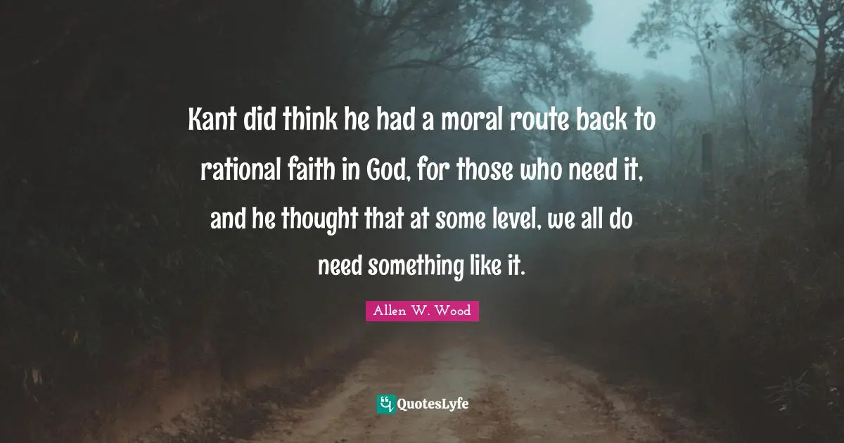 Allen W. Wood Quotes: "Kant did think he had a moral route back to rational faith in God, for those who need it, and he thought that at some level, we all do need something like it."