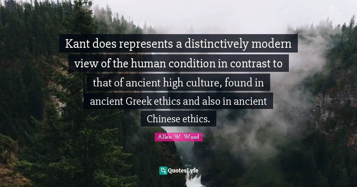 Kant does represents a distinctively modern view of the human condition in contrast to that of ancient high culture, found in ancient Greek ethics and also in ancient Chinese ethics.