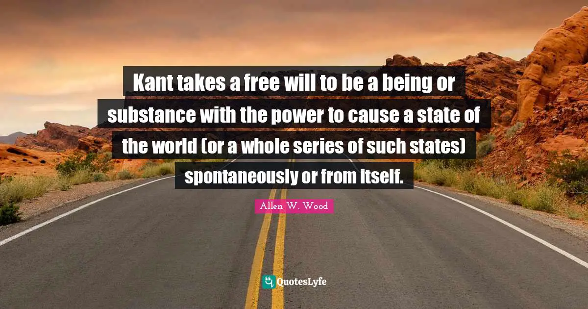 Kant takes a free will to be a being or substance with the power to cause a state of the world (or a whole series of such states) spontaneously or from itself.