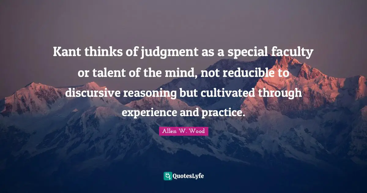 Allen W. Wood Quotes: "Kant thinks of judgment as a special faculty or talent of the mind, not reducible to discursive reasoning but cultivated through experience and practice."