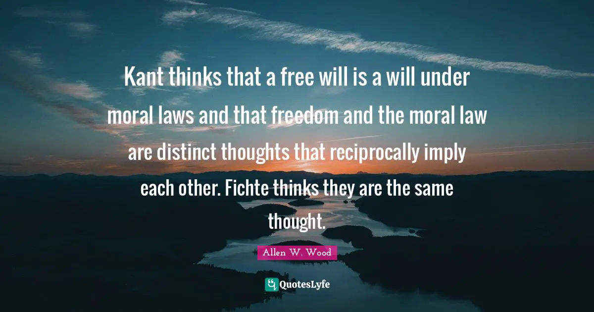 Allen W. Wood Quotes: "Kant thinks that a free will is a will under moral laws and that freedom and the moral law are distinct thoughts that reciprocally imply each other. Fichte thinks they are the same thought."