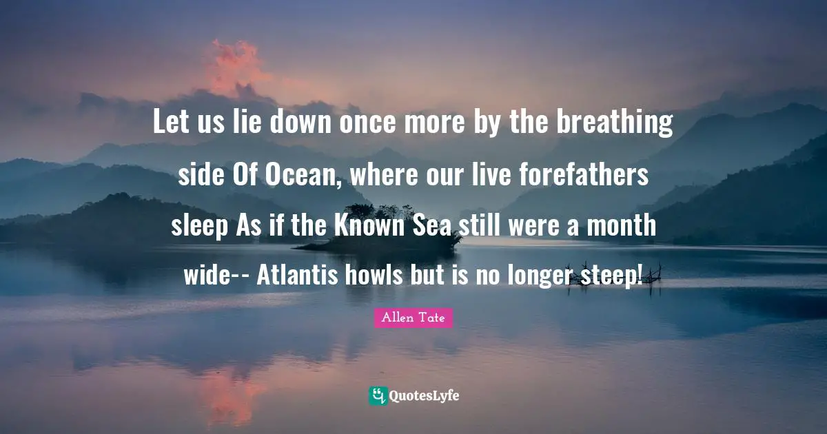 Let us lie down once more by the breathing side Of Ocean, where our live forefathers sleep As if the Known Sea still were a month wide-- Atlantis howls but is no longer steep!