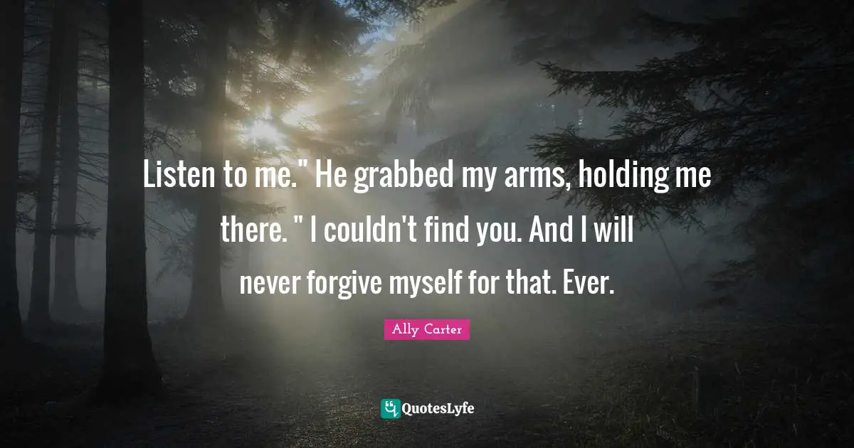 Listen to me." He grabbed my arms, holding me there. " I couldn't find you. And I will never forgive myself for that. Ever.