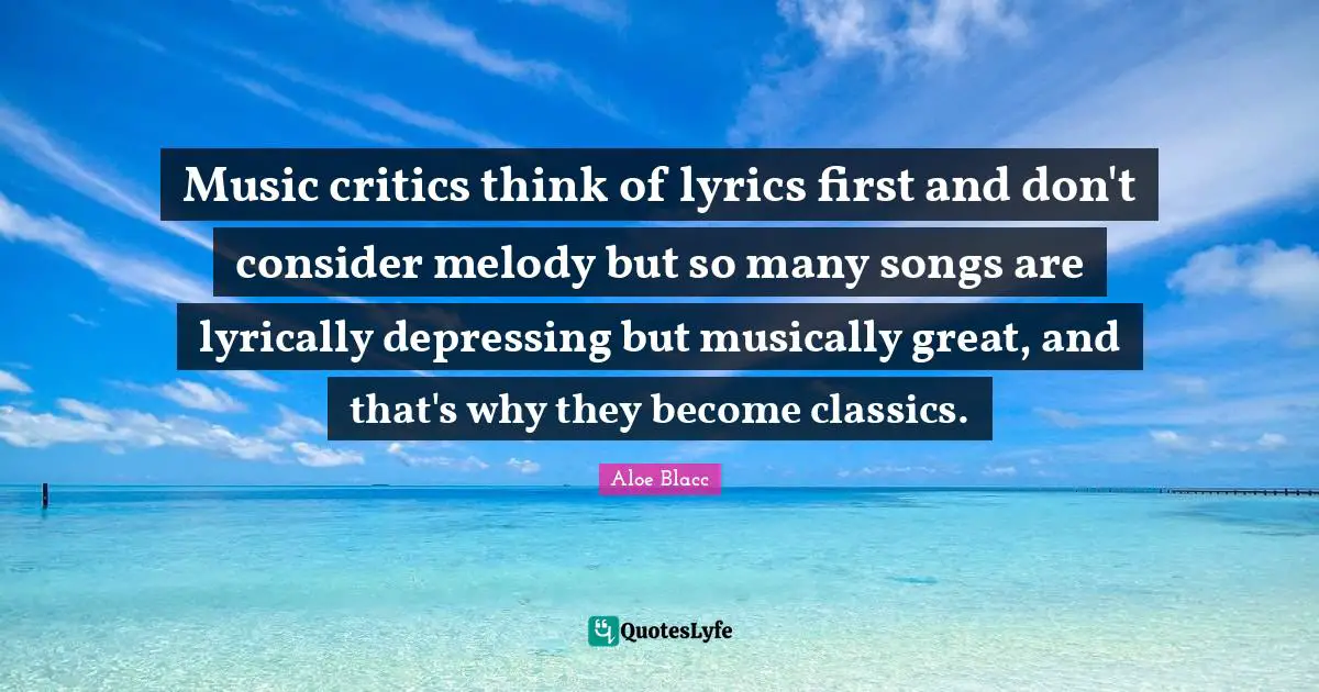 Music critics think of lyrics first and don't consider melody but so many songs are lyrically depressing but musically great, and that's why they become classics.