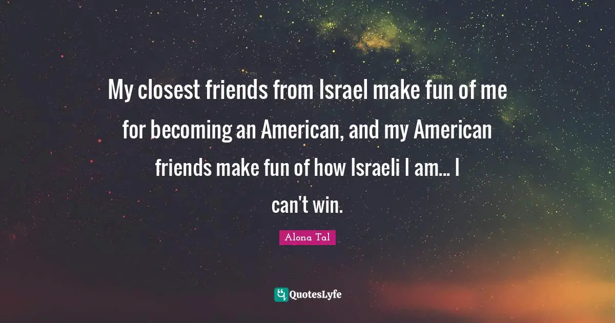 My closest friends from Israel make fun of me for becoming an American, and my American friends make fun of how Israeli I am... I can't win.