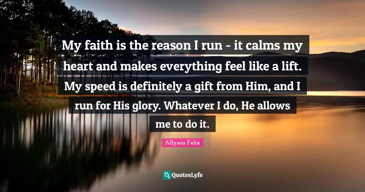 My faith is the reason I run - it calms my heart and makes everything feel like a lift. My speed is definitely a gift from Him, and I run for His glory. Whatever I do, He allows me to do it.