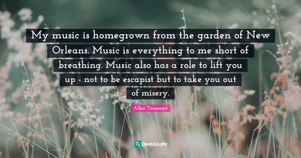 My music is homegrown from the garden of New Orleans. Music is everything to me short of breathing. Music also has a role to lift you up - not to be escapist but to take you out of misery.