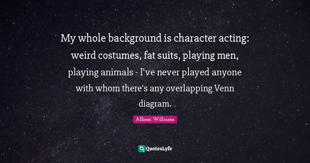 My whole background is character acting: weird costumes, fat suits, playing men, playing animals - I've never played anyone with whom there's any overlapping Venn diagram.