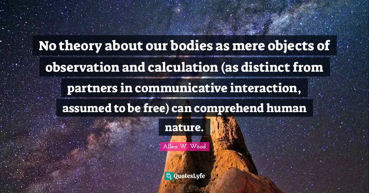 Allen W. Wood Quotes: "No theory about our bodies as mere objects of observation and calculation (as distinct from partners in communicative interaction, assumed to be free) can comprehend human nature."