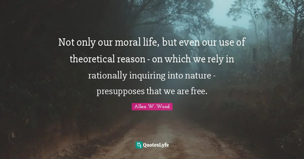 Allen W. Wood Quotes: "Not only our moral life, but even our use of theoretical reason - on which we rely in rationally inquiring into nature - presupposes that we are free."