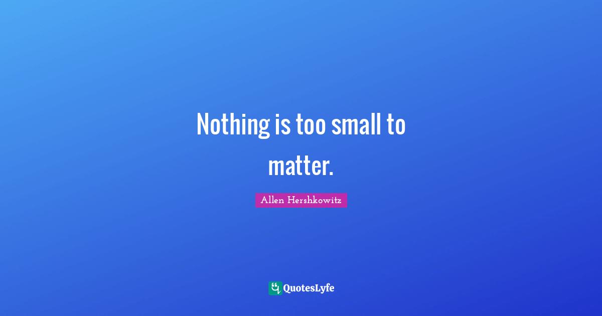 Nothing is too small to matter.