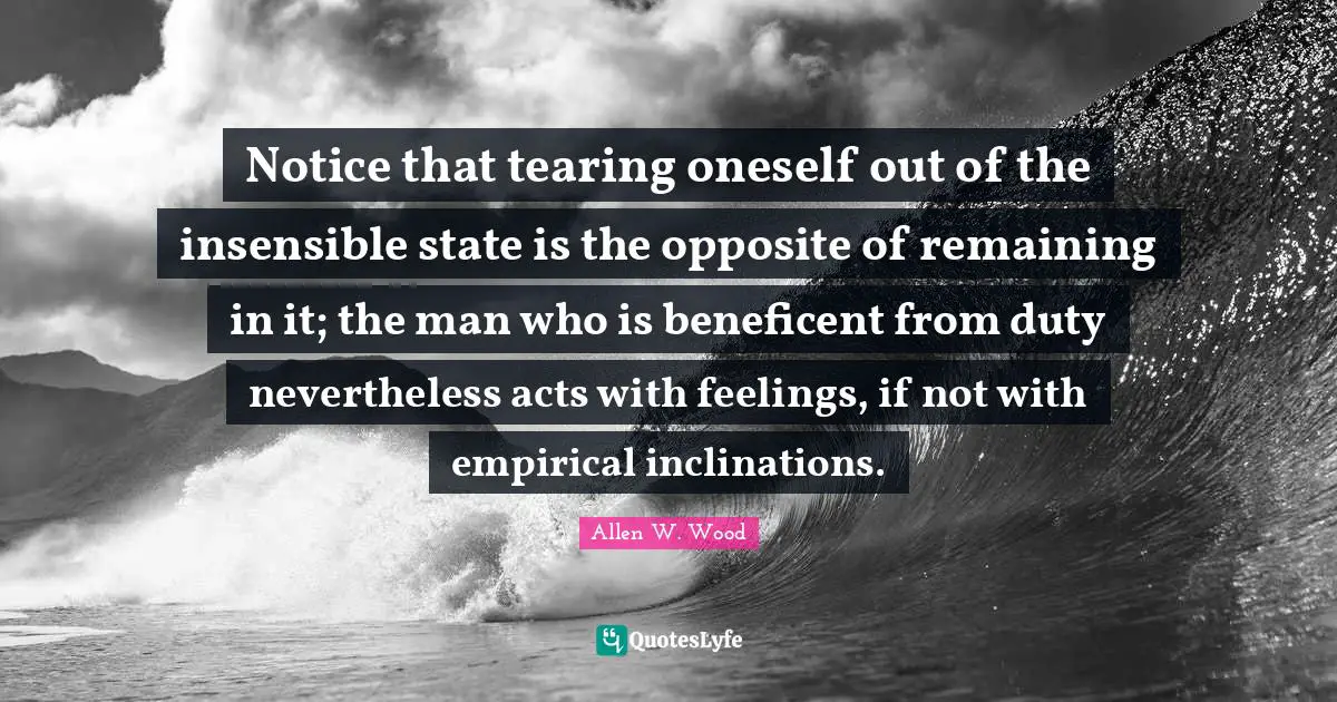 Allen W. Wood Quotes: "Notice that tearing oneself out of the insensible state is the opposite of remaining in it; the man who is beneficent from duty nevertheless acts with feelings, if not with empirical inclinations."
