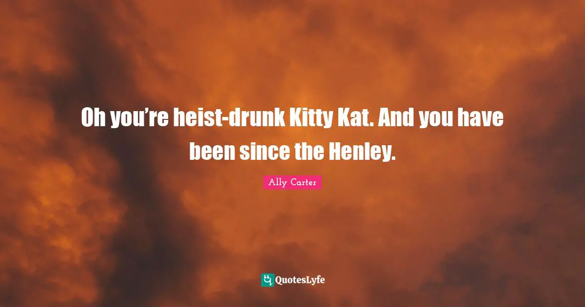 Oh you’re heist-drunk Kitty Kat. And you have been since the Henley.