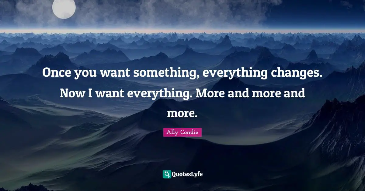 Once you want something, everything changes. Now I want everything. More and more and more.