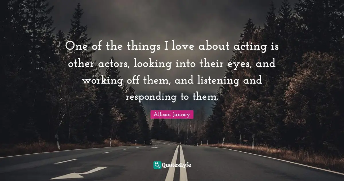 One of the things I love about acting is other actors, looking into their eyes, and working off them, and listening and responding to them.