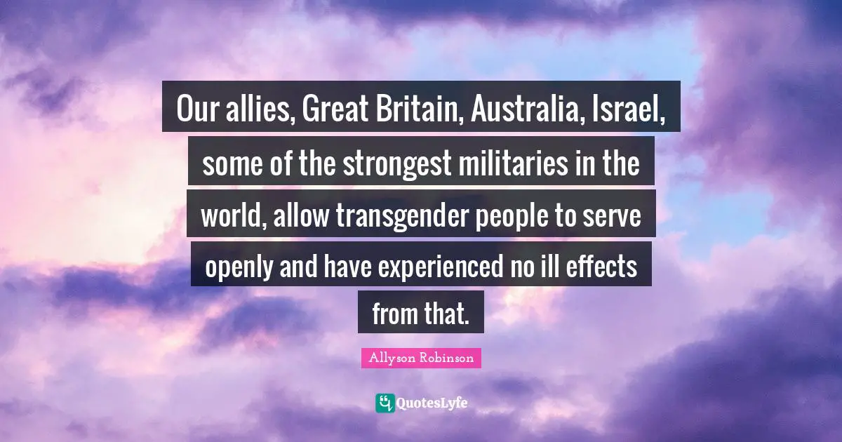 Our allies, Great Britain, Australia, Israel, some of the strongest militaries in the world, allow transgender people to serve openly and have experienced no ill effects from that.