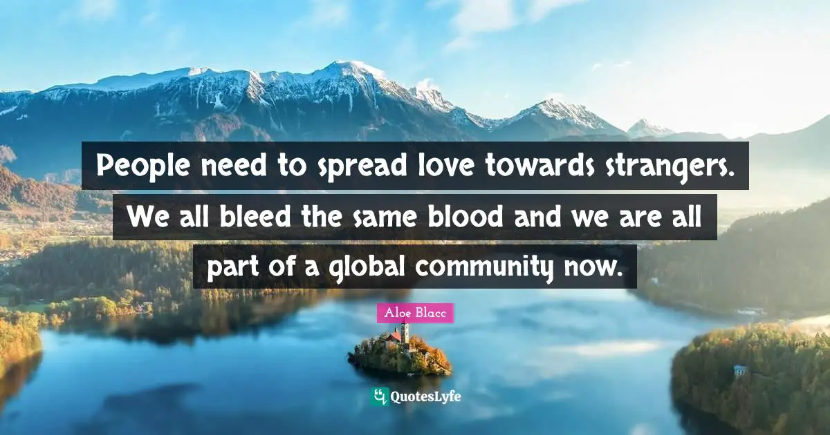 People need to spread love towards strangers. We all bleed the same blood and we are all part of a global community now.