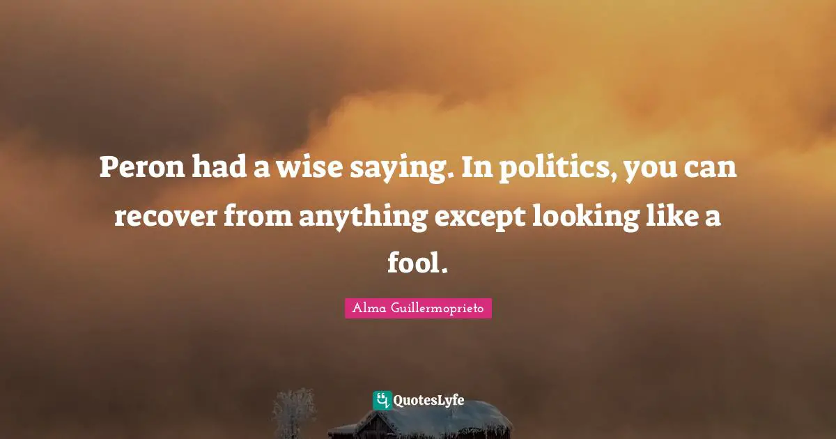 Wise Sayings Quotes: "Peron had a wise saying. In politics, you can recover from anything except looking like a fool."