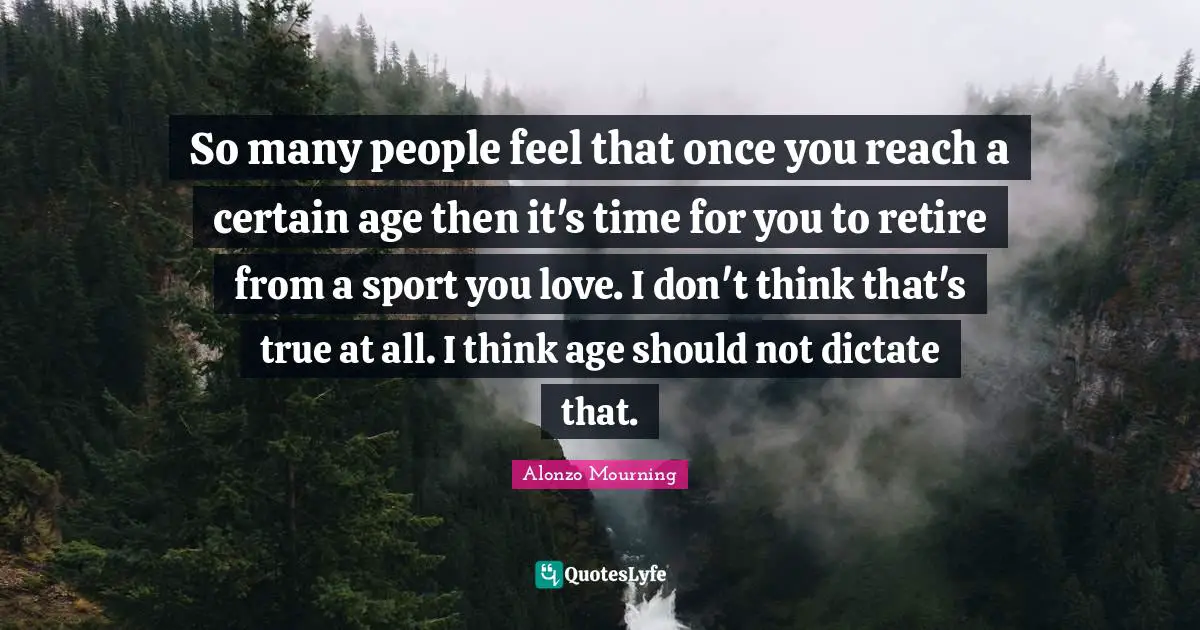 So many people feel that once you reach a certain age then it's time for you to retire from a sport you love. I don't think that's true at all. I think age should not dictate that.