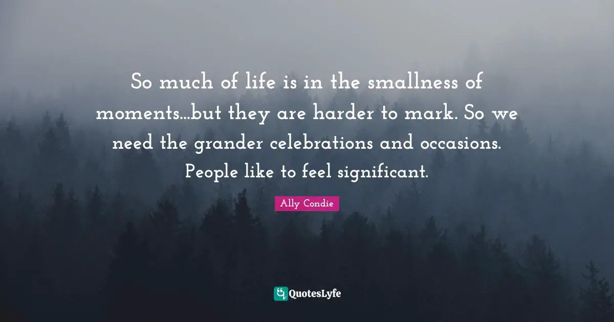 So much of life is in the smallness of moments...but they are harder to mark. So we need the grander celebrations and occasions. People like to feel significant.