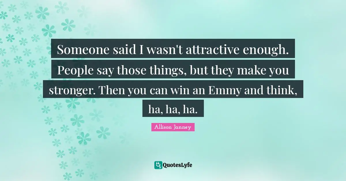 Someone said I wasn't attractive enough. People say those things, but they make you stronger. Then you can win an Emmy and think, ha, ha, ha.