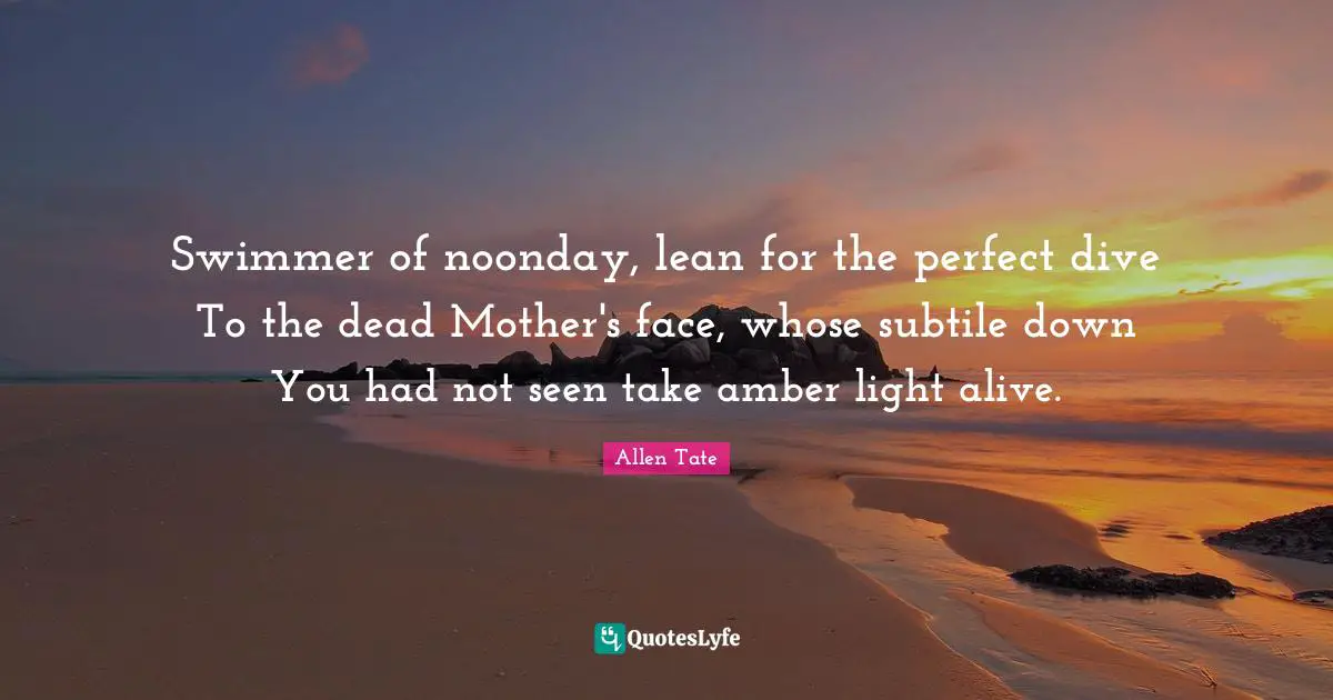 Swimmer of noonday, lean for the perfect dive To the dead Mother's face, whose subtile down You had not seen take amber light alive.