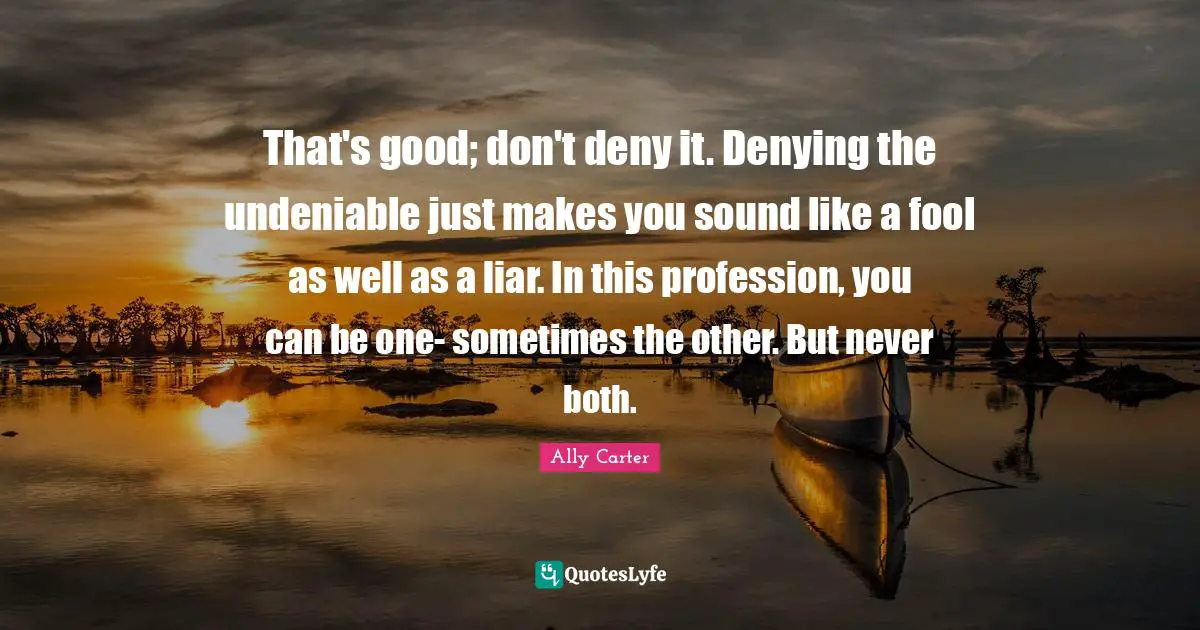That's good; don't deny it. Denying the undeniable just makes you sound like a fool as well as a liar. In this profession, you can be one- sometimes the other. But never both.