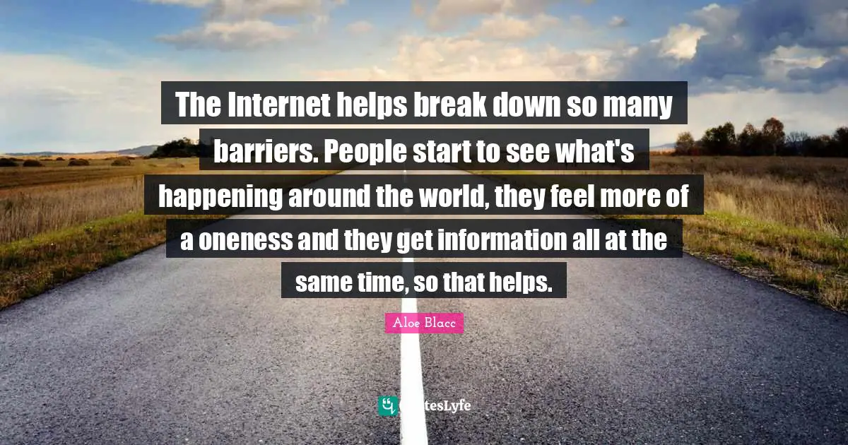 The Internet helps break down so many barriers. People start to see what's happening around the world, they feel more of a oneness and they get information all at the same time, so that helps.