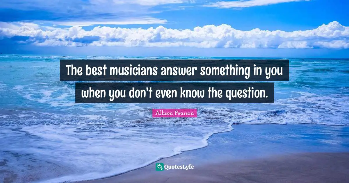 The best musicians answer something in you when you don't even know the question.