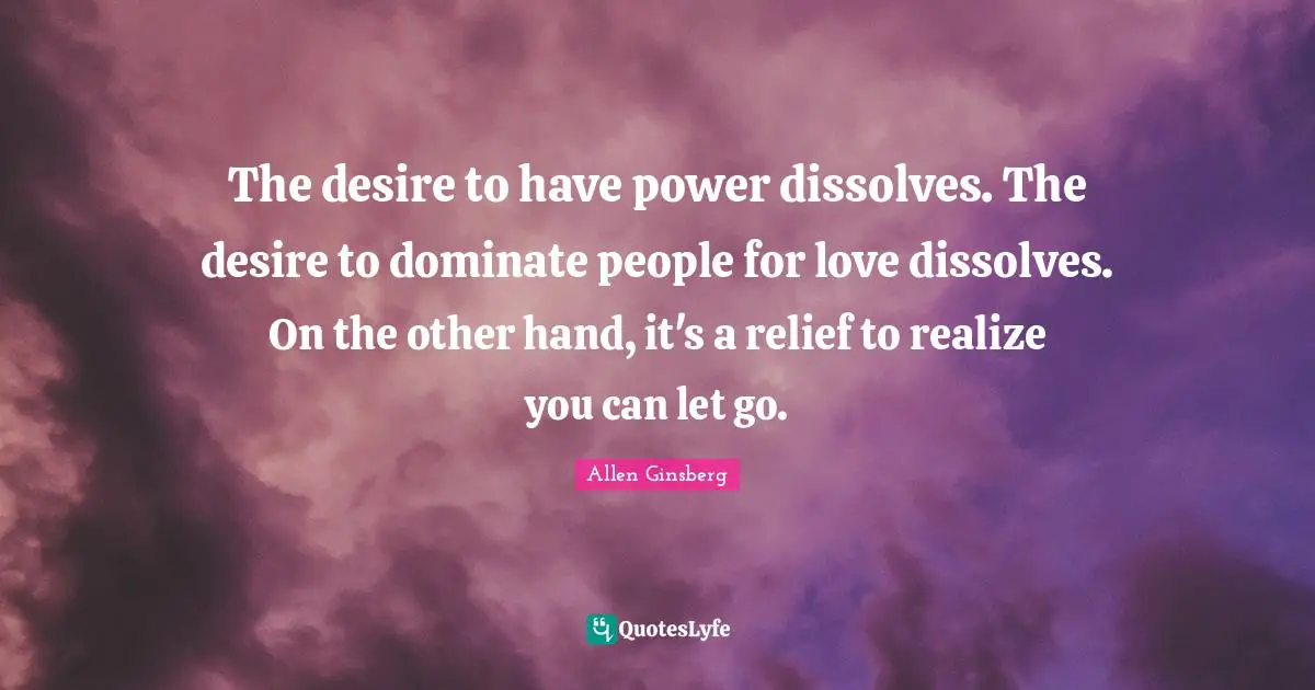 The desire to have power dissolves. The desire to dominate people for love dissolves. On the other hand, it's a relief to realize you can let go.