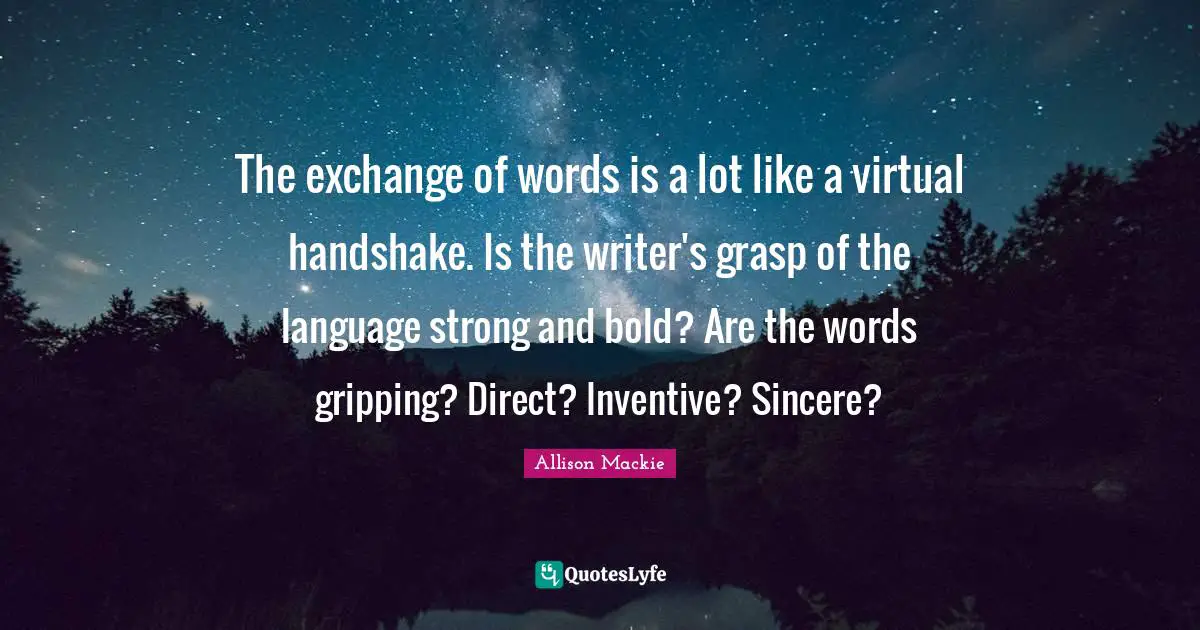 The exchange of words is a lot like a virtual handshake. Is the writer's grasp of the language strong and bold? Are the words gripping? Direct? Inventive? Sincere?