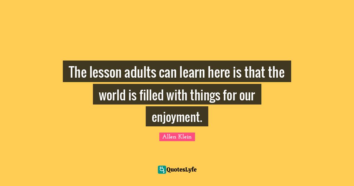 The lesson adults can learn here is that the world is filled with things for our enjoyment.
