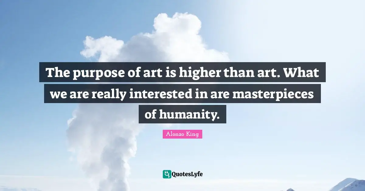 The purpose of art is higher than art. What we are really interested in are masterpieces of humanity.