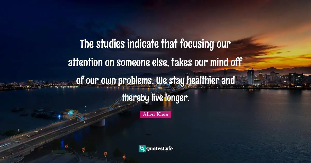 The studies indicate that focusing our attention on someone else, takes our mind off of our own problems. We stay healthier and thereby live longer.
