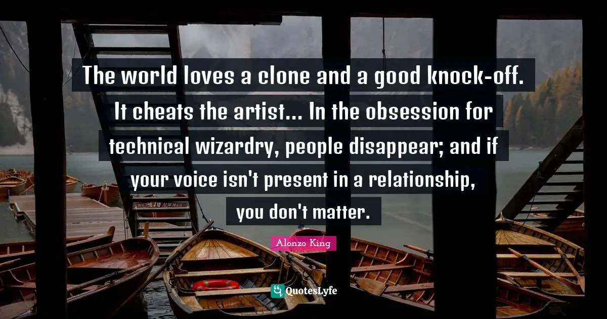 The world loves a clone and a good knock-off. It cheats the artist... In the obsession for technical wizardry, people disappear; and if your voice isn't present in a relationship, you don't matter.